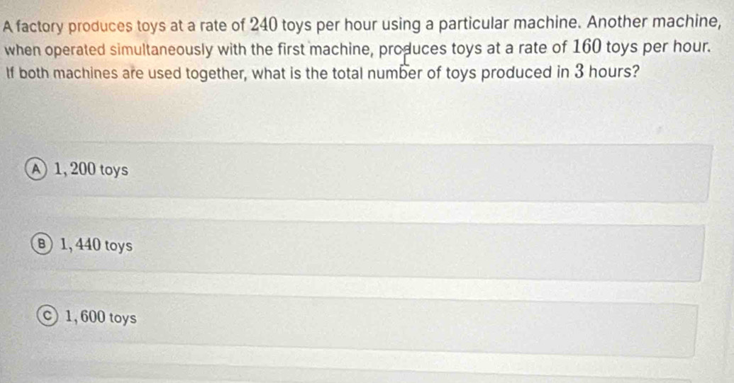 A factory produces toys at a rate of 240 toys per hour using a particular machine. Another machine,
when operated simultaneously with the first machine, produces toys at a rate of 160 toys per hour.
If both machines are used together, what is the total number of toys produced in 3 hours?
1, 200 toys
B 1, 440 toys
1, 600 toys