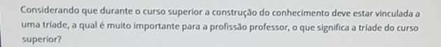 Considerando que durante o curso superior a construção do conhecimento deve estar vinculada a 
uma tríade, a qual é muito importante para a profissão professor, o que significa a tríade do curso 
superior?