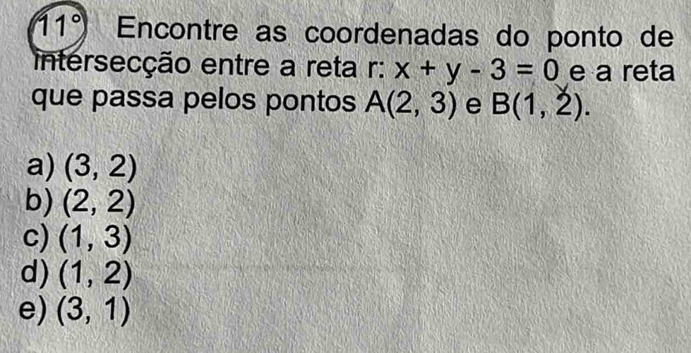 11° Encontre as coordenadas do ponto de
intersecção entre a reta r: x+y-3=0 e a reta
que passa pelos pontos A(2,3) e B(1,2).
a) (3,2)
b) (2,2)
c) (1,3)
d) (1,2)
e) (3,1)