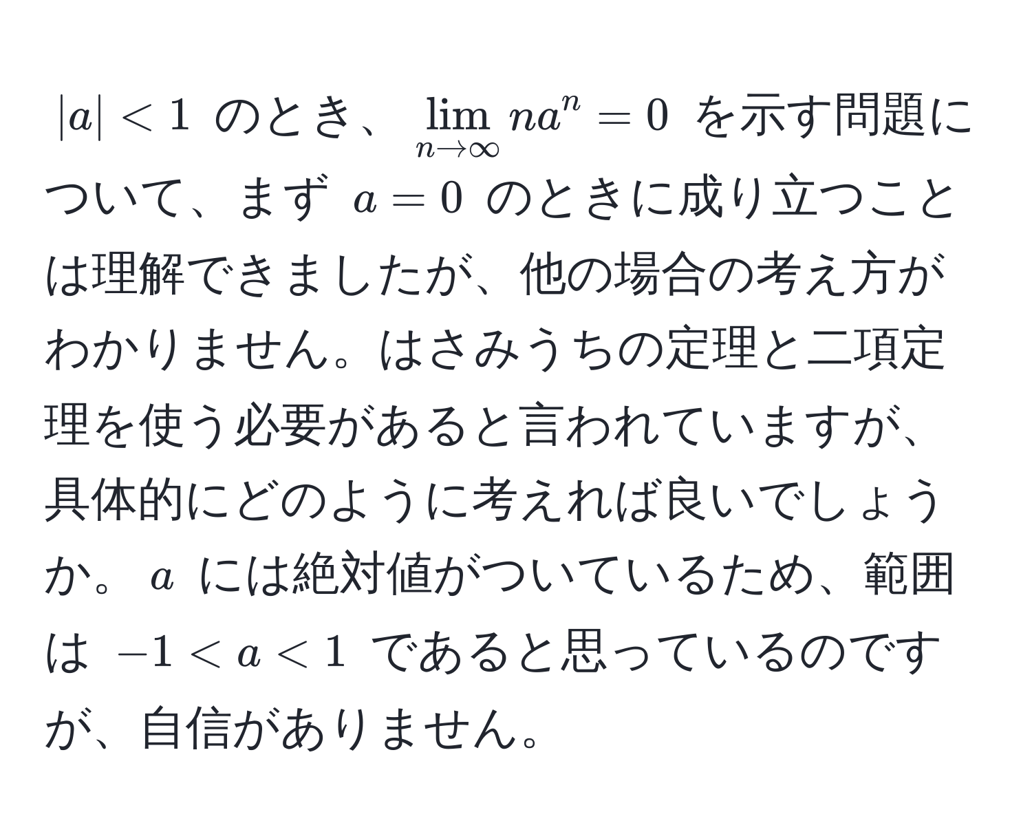 $|a| < 1$ のとき、$lim_n to ∈fty n a^n = 0$ を示す問題について、まず $a = 0$ のときに成り立つことは理解できましたが、他の場合の考え方がわかりません。はさみうちの定理と二項定理を使う必要があると言われていますが、具体的にどのように考えれば良いでしょうか。$a$ には絶対値がついているため、範囲は $-1 < a < 1$ であると思っているのですが、自信がありません。