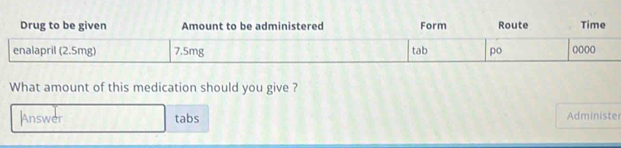 Drug to be given Amount to be administered Form Route Time 
What amount of this medication should you give ? 
Answer tabs Administe