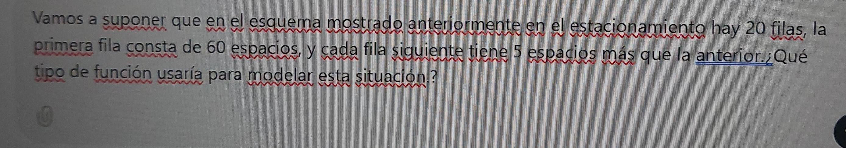 Vamos a suponer que en el esquema mostrado anteriormente en el estacionamiento hay 20 filas, la 
primera fila consta de 60 espacios, y cada fila siguiente tiene 5 espacios más que la anterior.¿Qué 
tipo de función usaría para modelar esta situación.?
