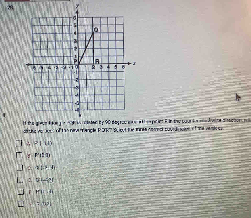 y
d the point P in the counter clockwise direction, wh
of the vertices of the new triangle P'Q'R'? Select the three correct coordinates of the vertices.
A. P'(-1,1)
B. P'(0,0)
C. Q'(-2,-4)
D. Q'(-4,2)
E R'(0,-4)
F. R'(0,2)