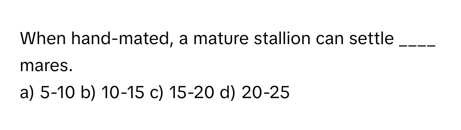 When hand-mated, a mature stallion can settle ____ mares.

a) 5-10 b) 10-15 c) 15-20 d) 20-25