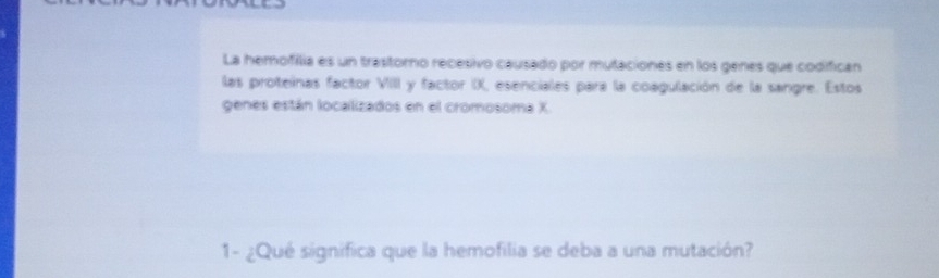 La hemofilia es un trastorno recesivo causado por mutaciones en los genes que codifican 
las proteínas factor VIII y factor IX, esenciales para la coagulación de la sangre. Estos 
genes están localizados en el cromosoma X
1- ¿Qué significa que la hemofilia se deba a una mutación?