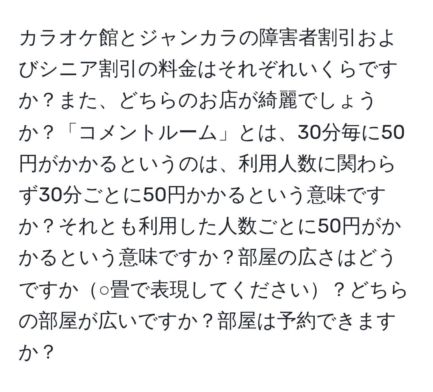 カラオケ館とジャンカラの障害者割引およびシニア割引の料金はそれぞれいくらですか？また、どちらのお店が綺麗でしょうか？「コメントルーム」とは、30分毎に50円がかかるというのは、利用人数に関わらず30分ごとに50円かかるという意味ですか？それとも利用した人数ごとに50円がかかるという意味ですか？部屋の広さはどうですか○畳で表現してください？どちらの部屋が広いですか？部屋は予約できますか？