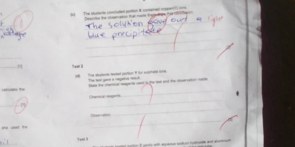 The students concluded portion X contained copper(II) ions 
Describe the observation that made them draw this conclosion 
_ 
_ 
_ 
_ 
_ 
_[1] Test 2 
(d) The students tested portion Y for sulphate ions. 
The test gave a negative result. 
State the chemical reagents used in the test and the observation madie. 
calculate the 
Chemical reagents 
_ 
[1] 
_ 
Oeson alton 
_ 
a 
she used the 
_ 
Test 3 
_ 
hosted portion Z gently with aqueous sodium hydroxde and aluminium