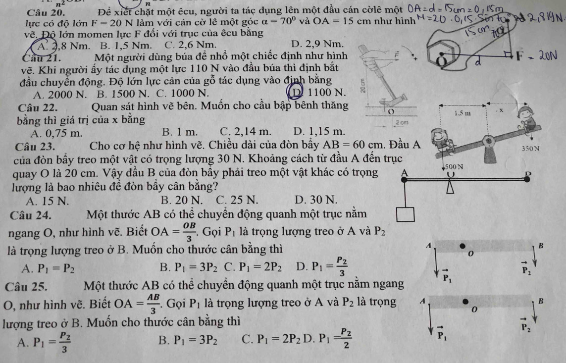 n^2
Câu 20. Đề xiết chặt một êcu, người ta tác dụng lên một đầu cán cờlê một
lực có độ lớn F=20N làm với cán cờ lê một góc alpha =70° và OA=15cm như hình
về. Độ lớn momen lực F đối với trục của êcu bằng
A. 2,8 Nm. B. 1,5 Nm. C. 2,6 Nm. D. 2,9 Nm.
Cầu 21. Một người dùng búa để nhồ một chiếc định như hình
vẽ. Khi người ấy tác dụng một lực 110 N vào đầu búa thì định bắt
d
đầu chuyển động. Độ lớn lực cản của gỗ tác dụng vào định bằng
A. 2000 N. B. 1500 N. C. 1000 N. D. 1100 N.
Câu 22. Quan sát hình vẽ bên. Muốn cho cầu bập bênh thăng
bằng thì giá trị của x bằng
A. 0,75 m. B. 1 m. C. 2,14 m. D. 1,15 m.
Câu 23.  Cho cơ hệ như hình vẽ. Chiều dài của đòn bầy AB=60cm.
của đòn bầy treo một vật có trọng lượng 30 N. Khoảng cách từ đầu A đến 
quay O là 20 cm. Vậy đầu B của đòn bầy phải treo một vật khác có trọng
lượng là bao nhiêu để đòn bầy cân bằng?
A. 15 N. B. 20 N. C. 25 N. D. 30 N.
Câu 24.  Một thước AB có thể chuyền động quanh một trục nằm
ngang O, như hình vẽ. Biết OA= OB/3 . Gọi P_1 là trọng lượng treo ở A và P_2
A
là trọng lượng treo ở B. Muồn cho thước cân bằng thì B
0
A. P_1=P_2 B. P_1=3P_2 C. P_1=2P_2 D. P_1=frac P_23 vector P_2
Câu 25.  Một thước AB có thể chuyền động quanh một trục nằm ngang P_1
O, như hình vẽ. Biết OA= AB/3 . Gọi P_1 là trọng lượng treo ở A và P_2 là trọng A B
0
lượng treo ở B. Muốn cho thước cân bằng thì
vector P_2
B. P_1=3P_2 C.
A. P_1=frac P_23 P_1=2P_2D.P_1=frac P_22
vector P_1