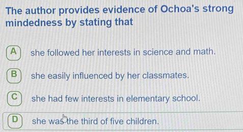 The author provides evidence of Ochoa's strong
mindedness by stating that
A) she followed her interests in science and math.
B) she easily influenced by her classmates.
C she had few interests in elementary school.
D she was the third of five children.