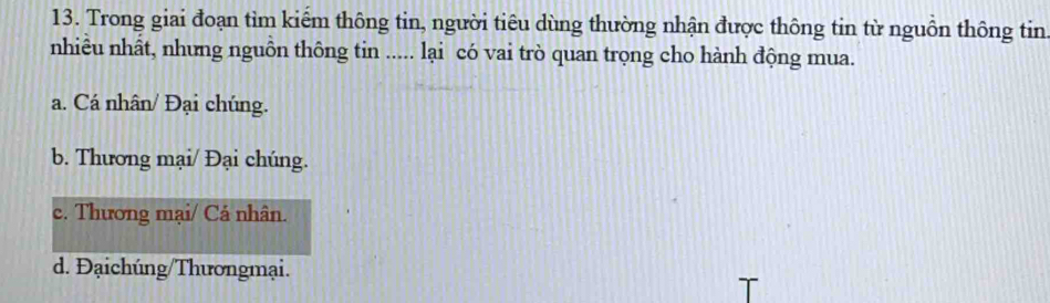 Trong giai đoạn tìm kiếm thông tin, người tiêu dùng thường nhận được thông tin từ nguồn thông tin
nhiêu nhất, nhưng nguôn thông tin ..... lại có vai trò quan trọng cho hành động mua.
a. Cá nhân/ Đại chúng.
b. Thương mại/ Đại chúng.
c. Thương mại/ Cá nhân.
d. Đạichúng/Thươngmại.