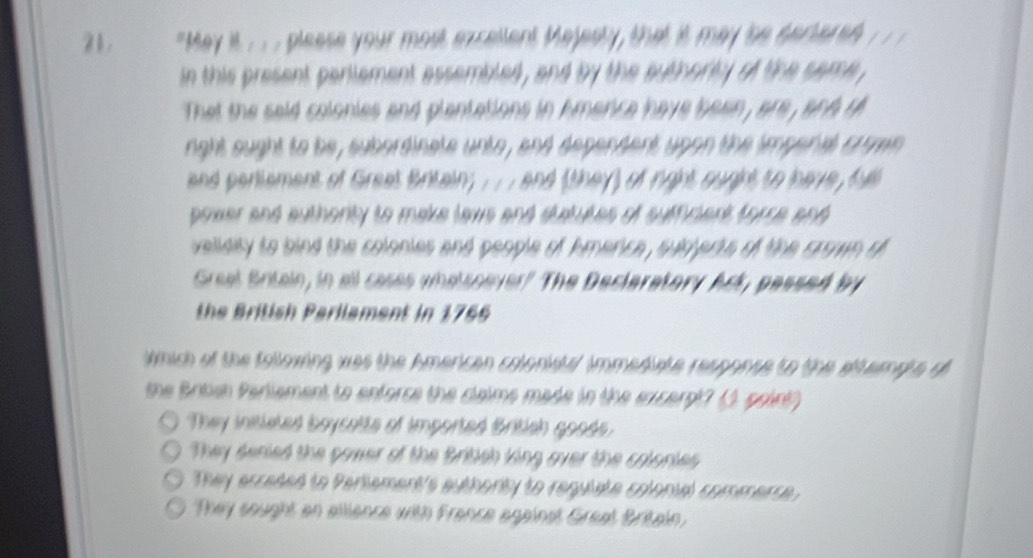 21 "May it . . . please your most excellent Majesty, that it may 'be sectered 1/ 1
in this present parlement assembled , and by the authorty of the same ,
That the said colonies and plantations in kmerice have been , are , and th
ight ought to be, subordinate unto, and dependent upon the impenal crmn
and perlement of Great Britain; .. . and (they) of right ought to have, fue
power and authonty to make taws and statutes of sufficient forse and 
velidity to bind the colonies and people of kmerce , sudjerts of the crown of
Great Britain, in all cases whatsoever? The Decleratory Ack, passed by
the British Parilament in 1766
Wmich of the following was the American colonists/ immediate response to the stterale o
the Bribsn Pariement to enforce the claims made in the excerpt? (1 point?
They initleted boycette of imported British goods
They deried the gawer of the British king over the colories
They ecceded to Pertement's authority to requiate colonial commerce .
They sought an allience with France against Great Britain.