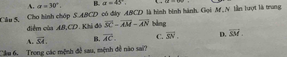 A. alpha =30°.
B. alpha =45°. C alpha =60
Câu 5. Cho hình chóp S. ABCD có đáy ABCD là hình bình hành. Gọi M, N lần lượt là trung
điểm của AB, CD. Khi đó vector SC-vector AM-vector AN bàng
A. vector SA.
B. vector AC. C. vector SN. D. vector SM. 
Câu 6. Trong các mệnh đề sau, mệnh đề nào sai?