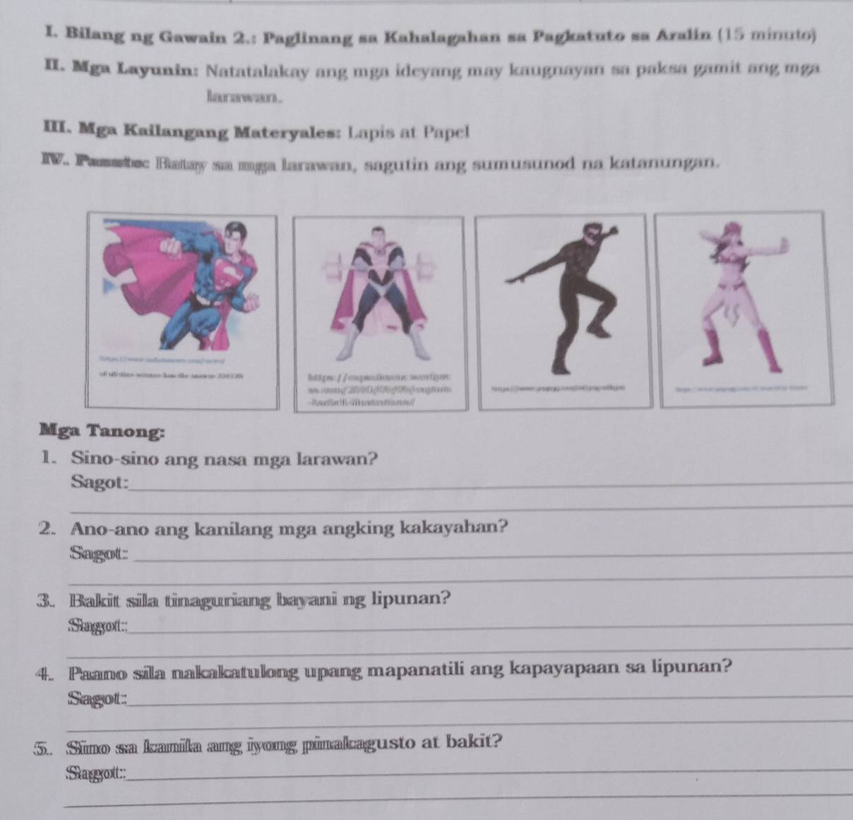 Bilang ng Gawain 2.: Paglinang sa Kahalagahan sa Pagkatuto sa Aralin (15 minuto) 
II. Mga Layunin: Natatalakay ang mga ideyang may kaugnayan sa paksa gamit ang mga 
larawan. 
III. Mga Kailangang Materyales: Lapis at Papel 
IV. Pammbec Hatay sa mga larawan, sagutin ang sumusunod na katanungan. 
Mga Tanong: 
1. Sino-sino ang nasa mga larawan? 
Sagot:_ 
_ 
2. Ano-ano ang kanilang mga angking kakayahan? 
Sagot:_ 
_ 
3. Bakit sila tinaguriang bayani ng lipunan? 
Sagot_ 
_ 
4. Paano sila nakakatulong upang mapanatili ang kapayapaan sa lipunan? 
Sagot 
_ 
_ 
5. Sino sa kanila ang iyong pinakagusto at bakit? 
_ 
_ 
Stagyot