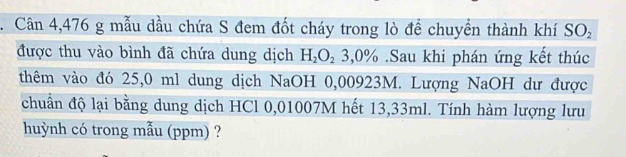 Cân 4,476 g mẫu dầu chứa S đem đốt cháy trong lò để chuyển thành khí SO_2
được thu vào bình đã chứa dung dịch H_2O_2 3,0% Sau khi phán ứng kết thúc 
thêm vào đó 25,0 ml dung dịch NaOH 0,00923M. Lượng NaOH dư được 
chuẩn độ lại bằng dung dịch HCl 0,01007M hết 13,33ml. Tính hàm lượng lưu 
huỳnh có trong mẫu (ppm) ?