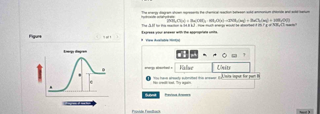 The energy diagram shown represents the chemical reaction between solid ammonium chloride and solid barium 
hydroxide octahydrate:
2NH_4Cl(s)+Ba(OH)_2· 8H_2O(s)to 2NH_3(aq)+BaCl_2(aq)+10H_2O(l)
The △ H for this reaction is 54.8 kJ. How much energy would be absorbed if 25.7 g of NH₄Cl reacts? 
Express your answer with the appropriate units. 
Figure 1 of 1 
View Available Hint(s)
μA
? 
energy absorbed = Value Units 
You have already submitted this answer. E= Units input for part B 
No credit lost. Try again. 
Submit Previous Answers 
Provide Feedback Next >