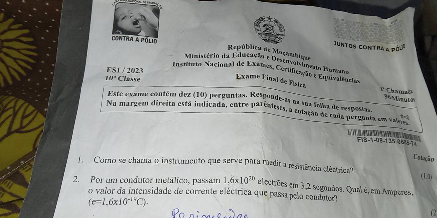 A Racional de vacina o 

Contra a pólio 
Juntos contra a pólio 
República de Moçambique 
Ministério da Educação e Desenvolvimento Humano 
ES1 / 2023 
Instituto Nacional de Exames, Certificação e Equivalências 
Exame Final de Física
10^a Classe 1^x Chamada 
90 Minutos 
Este exame contém dez (10) perguntas. Responde-as na sua folha de respostas. 
Na margem direita está indicada, entre parênteses, a cotação de cada pergunta em valores. 
Is 
FIS -1-09 -135 -0685-74
Cotação 
1. Como se chama o instrumento que serve para medir a resistência eléctrica?
(1,0)
2. Por um condutor metálico, passam 1,6* 10^(20) electrões em 3,2 segundos. Qual é, em Amperes, 
o valor da intensidade de corrente eléctrica que passa pelo condutor?
(e=1,6* 10^(-19)C). 
(2