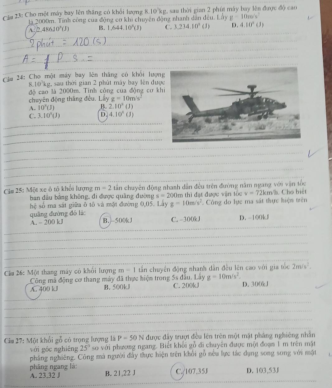 Cu 23: Cho một máy bay lên thăng có khổi lượng 8.10^3kg , sau thời gian 2 phút máy bay lên được độ cao
là 2000m. Tinh công của động cơ khi chuyên động nhanh dân đều, Lây g=10m/s^2
_
A. 2.48610^8(J I B. 1.644.10^8(J) C. 3.234.10^8 (J) D. 4.10^(11) ( 3 )
_
_
_
_
_
_
_
_
Câu 24: Cho một máy bay lên thăng có khối lượn
8.10^3kg , sau thời gian 2 phút máy bay lên đượ
độ cao là 2000m. Tinh cộng của động cơ kh
chuyên động thắng đều. Lấy g=10m/s^2
A. 10^8(J)
B. 2.10^8(J)
C. 3.10^8(J) D. 4.10^8(J)
_
_
_
_
_
_
_
_
_
_
_
Cầu 25: Một xe ô tô khổi lượng m=2 tần chuyên động nhanh dần đều trên đường năm ngang với vận tốc
ban đầu bằng không, đi được quầng đường s=200m thì đạt được vận tốc v=72km/h. Cho biết
hệ số ma sát giữa ô tô và mặt đường 0,05. Lấy g=10m/s^2.  Công do lực ma sát thực hiện trên
quãng đường đó là:
_
_
A. - 200 kJ B. -500kJ C. -300kJ D. -100kJ
_
_
_
_
Câu 26: Một thang máy có khổi lượng m=1 tấn chuyển động nhanh dẫn đều lên cao với gia tốc 2m/s^2,
Công mà động cơ thang máy đã thực hiện trong 5s đầu. Lấy g=10m/s^2.
_
_
A. 400 kJ B. 500kJ C. 200kJ D. 300kJ
_
_
_
_
Câu 27: Một khối gỗ có trọng lượng là P=50N được đầy trượt đều lên trên một mật pháng nghiêng nhần
với góc nghiêng 25° soố với phương ngang. Biết khối gỗ di chuyên được một đoạn 1 m trên mặt
phăng nghiêng. Công mà người đây thực hiện trên khối gỗ nếu lực tác dụng song song với mặt
phăng ngang là:
_
A. 23.32 J B. 21,22 J C./107,35J D. 103,53J
