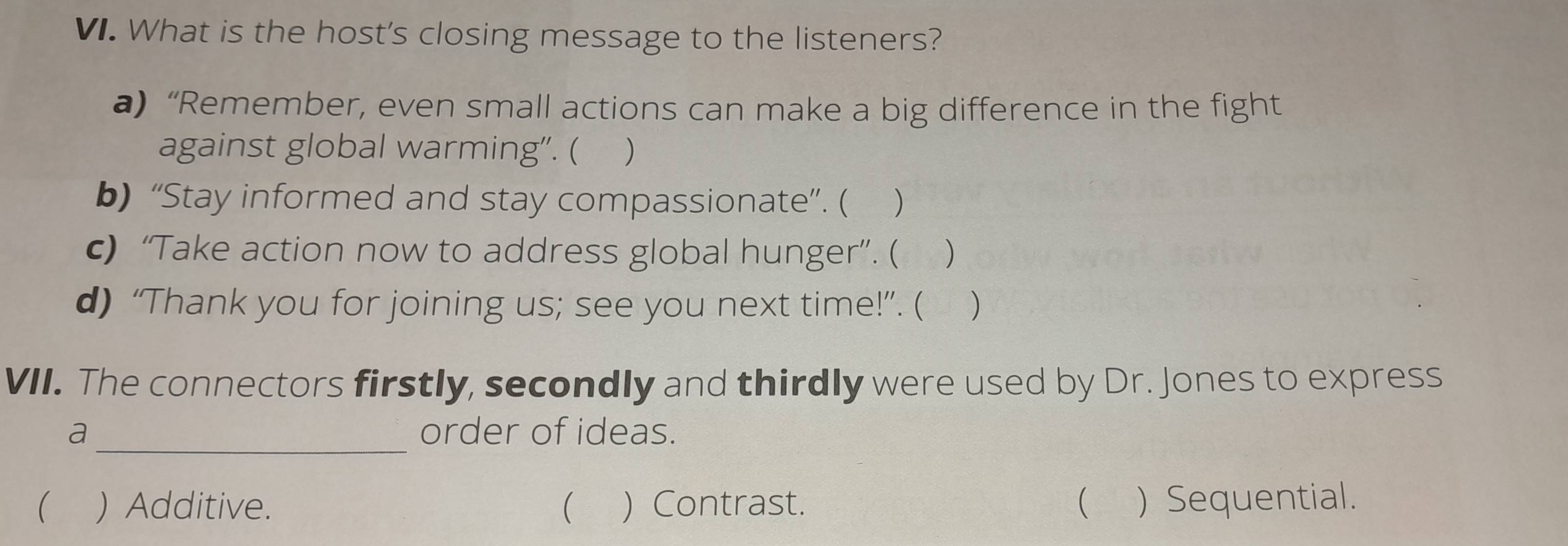 What is the host's closing message to the listeners?
a) “Remember, even small actions can make a big difference in the fight
against global warming". ( )
b) “Stay informed and stay compassionate”. ( )
c) “Take action now to address global hunger”. ( )
d) “Thank you for joining us; see you next time!”. ( )
VII. The connectors firstly, secondly and thirdly were used by Dr. Jones to express
_
a order of ideas.
 ) Additive.  ) Contrast. ( ) Sequential.