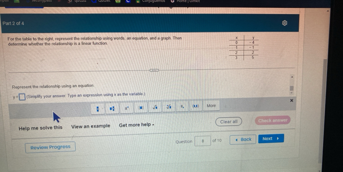 Pame Glmkit 
Part 2 of 4 
For the table to the right, represent the relationship using words, an equation, and a graph. Then 
determine whether the relationship is a linear function 
Represent the relationship using an equation
y= □ (Simplify your answer. Type an expression using x as the variable.)
 □ /□   y 1/3  a° [■] sqrt(□ ) sqrt[4](a) m. 11 More 
Help me solve this View an example Get more help - Clear all Check answer 
Question 8 of 10 Back 
Review Progress Next