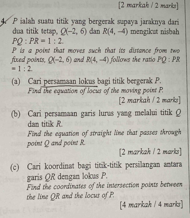 [2 markah / 2 marks] 
4. P ialah suatu titik yang bergerak supaya jaraknya dari 
dua titik tetap, Q(-2,6) dan R(4,-4) mengikut nisbah
PQ:PR=1:2.
P is a point that moves such that its distance from two 
fixed points, Q(-2,6) and R(4,-4) follows the ratio PQ:PR
=1:2. 
(a) Cari persamaan lokus bagi titik bergerak P. 
Find the equation of locus of the moving point P. 
[2 markah / 2 marks] 
(b) Cari persamaan garis lurus yang melalui titik Q
dan titik R. 
Find the equation of straight line that passes through 
point Q and point R. 
[2 markah / 2 marks] 
(c) Cari koordinat bagi titik-titik persilangan antara 
garis QR dengan lokus P. 
Find the coordinates of the intersection points between 
the line QR and the locus of P. 
[4 markah / 4 marks]