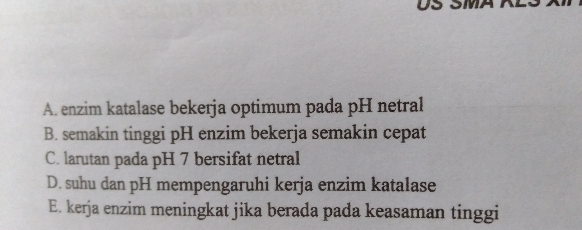 US
A. enzim katalase bekerja optimum pada pH netral
B. semakin tinggi pH enzim bekerja semakin cepat
C. larutan pada pH 7 bersifat netral
D. suhu dan pH mempengaruhi kerja enzim katalase
E. kerja enzim meningkat jika berada pada keasaman tinggi