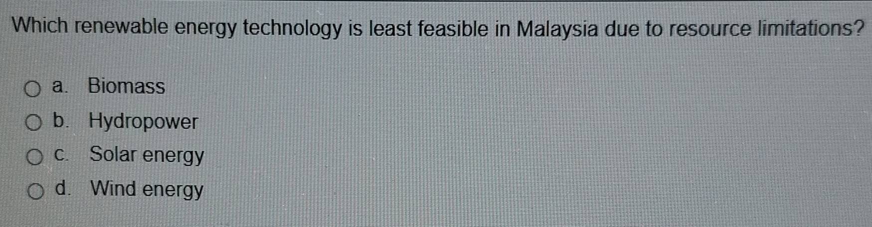 Which renewable energy technology is least feasible in Malaysia due to resource limitations?
a. Biomass
b.Hydropower
c. Solar energy
d. Wind energy