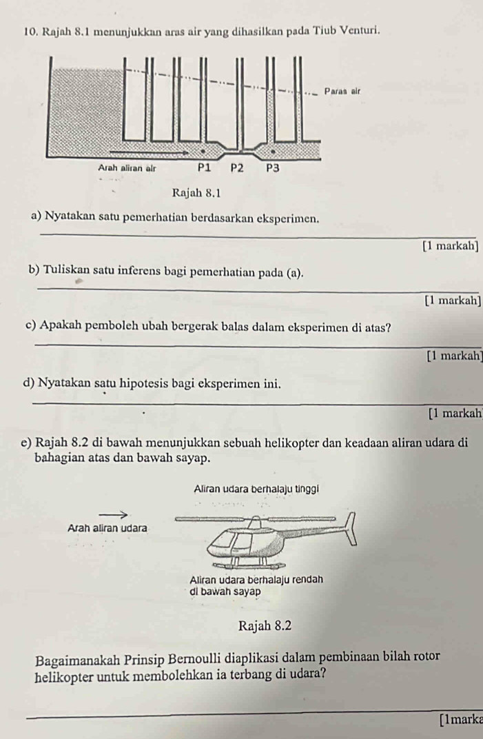 Rajah 8.1 menunjukkan aras air yang dihasilkan pada Tiub Venturi. 
a) Nyatakan satu pemerhatian berdasarkan eksperimen. 
_ 
[1 markah] 
b) Tuliskan satu inferens bagi pemerhatian pada (a). 
_ 
[1 markah] 
c) Apakah pemboleh ubah bergerak balas dalam eksperimen di atas? 
_ 
[1 markah] 
d) Nyatakan satu hipotesis bagi eksperimen ini. 
_ 
[1 markah 
e) Rajah 8.2 di bawah menunjukkan sebuah helikopter dan keadaan aliran udara di 
bahagian atas dan bawah sayap. 
Arah aliran udara 
Rajah 8.2 
Bagaimanakah Prinsip Bernoulli diaplikasi dalam pembinaan bilah rotor 
helikopter untuk membolehkan ia terbang di udara? 
_ 
[1marka