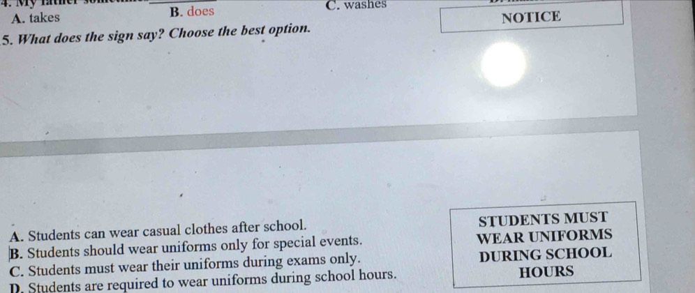 My father C. washes
A. takes B. does
5. What does the sign say? Choose the best option. NOTICE
A. Students can wear casual clothes after school. STUDENTS MUST
B. Students should wear uniforms only for special events. WEAR UNIFORMS
C. Students must wear their uniforms during exams only. DURING SCHOOL
D. Students are required to wear uniforms during school hours. HOURS