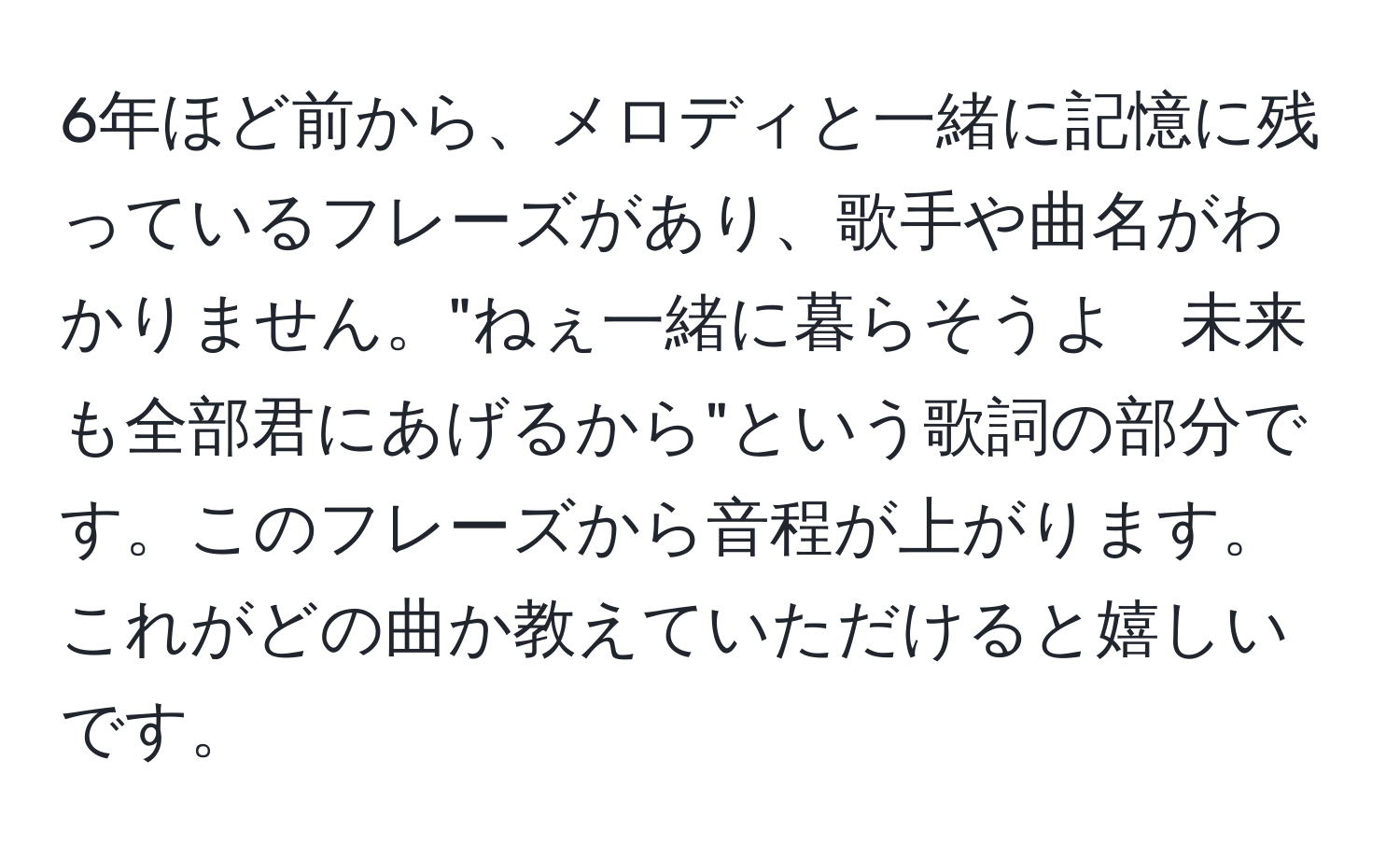 6年ほど前から、メロディと一緒に記憶に残っているフレーズがあり、歌手や曲名がわかりません。"ねぇ一緒に暮らそうよ　未来も全部君にあげるから"という歌詞の部分です。このフレーズから音程が上がります。これがどの曲か教えていただけると嬉しいです。