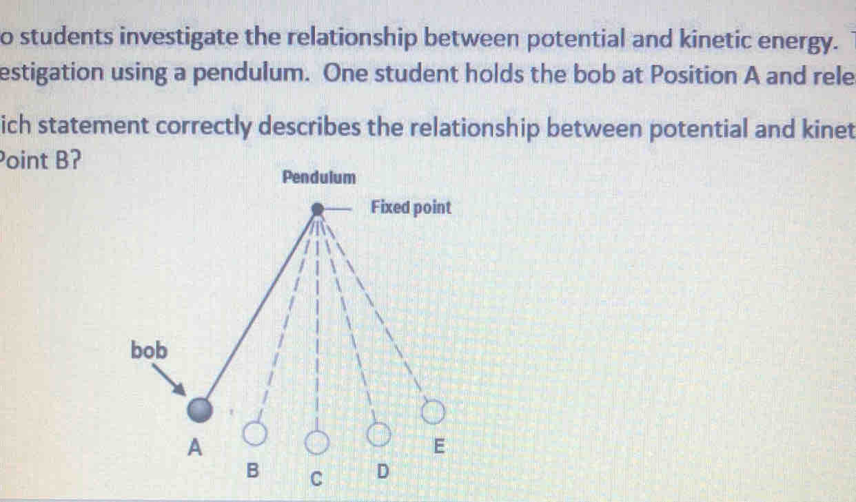 students investigate the relationship between potential and kinetic energy. 
estigation using a pendulum. One student holds the bob at Position A and rele 
ich statement correctly describes the relationship between potential and kinet 
Point B? 
Pendulum