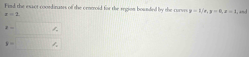 Find the exact coordinates of the centroid for the region bounded by the curves y=1/x, y=0, x=1 , and
x=2.
overline x=□
overline y=□