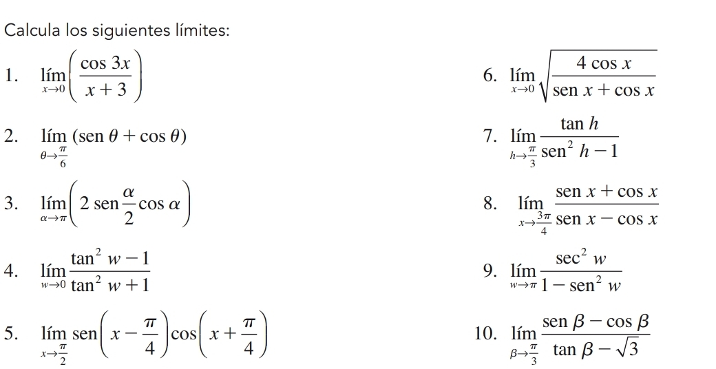 Calcula los siguientes límites: 
1. limlimits _xto 0( cos 3x/x+3 ) limlimits _xto 0sqrt(frac 4cos x)senx+cos x
6. 
2. limlimits _θ to  π /6 (senθ +cos θ ) limlimits _hto  π /3  tan h/sec^2h-1 
7. 
3. limlimits _alpha to π (2sen  alpha /2 cos alpha ) limlimits _xto  3π /4  (senx+cos x)/senx-cos x 
8. 
4. limlimits _wto 0 (tan^2w-1)/tan^2w+1  limlimits _wto π  sec^2w/1-sec^2w 
9. 
5. limlimits _xto  π /2 sen(x- π /4 )cos (x+ π /4 ) 10. limlimits _beta to  π /3  (sen beta -cos beta )/tan beta -sqrt(3) 