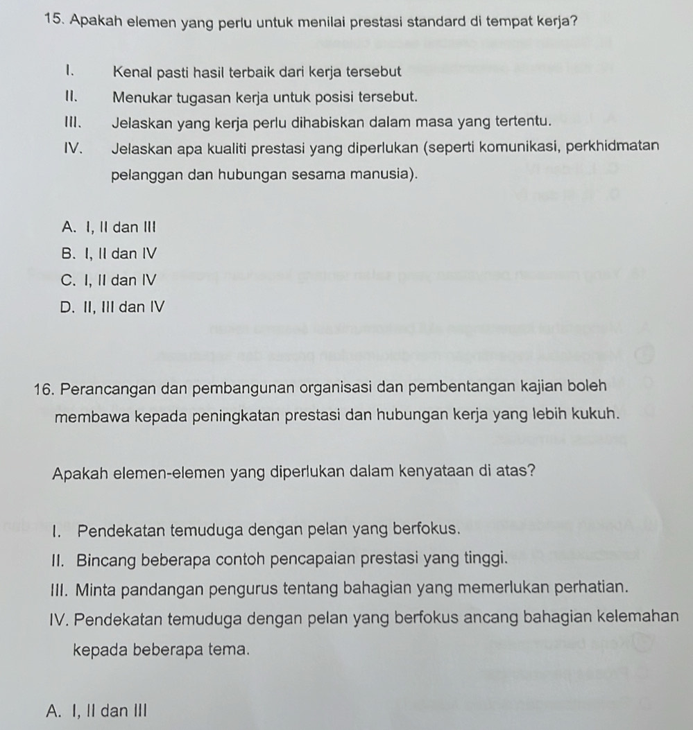 Apakah elemen yang perlu untuk menilai prestasi standard di tempat kerja?
I. Kenal pasti hasil terbaik dari kerja tersebut
II. Menukar tugasan kerja untuk posisi tersebut.
III. Jelaskan yang kerja perlu dihabiskan dalam masa yang tertentu.
IV. Jelaskan apa kualiti prestasi yang diperlukan (seperti komunikasi, perkhidmatan
pelanggan dan hubungan sesama manusia).
A. I, II dan III
B. I, II dan IV
C. I, II dan IV
D. II, III dan IV
16. Perancangan dan pembangunan organisasi dan pembentangan kajian boleh
membawa kepada peningkatan prestasi dan hubungan kerja yang lebih kukuh.
Apakah elemen-elemen yang diperlukan dalam kenyataan di atas?
I. Pendekatan temuduga dengan pelan yang berfokus.
II. Bincang beberapa contoh pencapaian prestasi yang tinggi.
III. Minta pandangan pengurus tentang bahagian yang memerlukan perhatian.
IV. Pendekatan temuduga dengan pelan yang berfokus ancang bahagian kelemahan
kepada beberapa tema.
A. I, II dan III