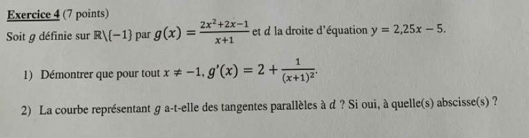 Soit g définie sur R/ -1 par g(x)= (2x^2+2x-1)/x+1  et d la droite d'équation y=2, 25x-5. 
1) Démontrer que pour tout x!= -1, g'(x)=2+frac 1(x+1)^2. 
2) La courbe représentant g a-t-elle des tangentes parallèles à d ? Si oui, à quelle(s) abscisse(s) ?