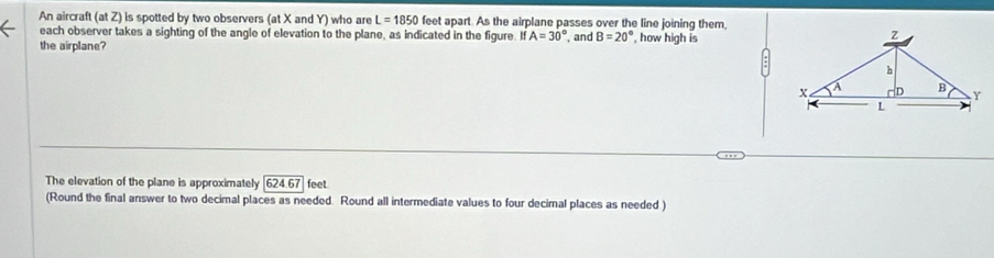 An aircraft (at Z) is spotted by two observers (at X and Y) who are L=1850 feet apart. As the airplane passes over the line joining them, 
each observer takes a sighting of the angle of elevation to the plane, as indicated in the figure. If A=30°
the airplane? and B=20° , how high is 
The elevation of the plane is approximately 624.67 feet
(Round the final answer to two decimal places as needed. Round all intermediate values to four decirnal places as needed )