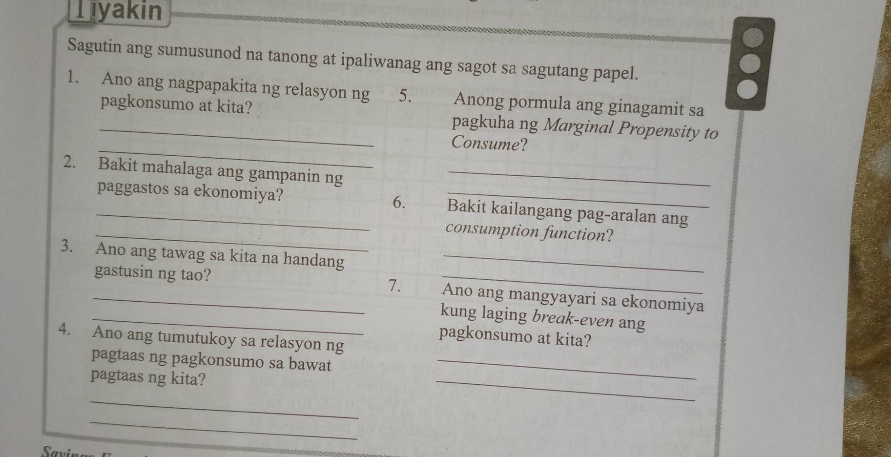 Tiyakin 
Sagutin ang sumusunod na tanong at ipaliwanag ang sagot sa sagutang papel. 
1. Ano ang nagpapakita ng relasyon ng 5. Anong pormula ang ginagamit sa 
_pagkonsumo at kita? pagkuha ng Marginal Propensity to 
_ 
Consume? 
2. Bakit mahalaga ang gampanin ng_ 
paggastos sa ekonomiya? 6. _Bakit kailangang pag-aralan ang 
_consumption function? 
3. Ano ang tawag sa kita na handang_ 
7. 
_gastusin ng tao? Ano ang mangyayari sa ekonomiya 
_kung laging break-even ang 
pagkonsumo at kita? 
4. Ano ang tumutukoy sa relasyon ng 
_ 
pagtaas ng pagkonsumo sa bawat_ 
pagtaas ng kita? 
_ 
_ 
Savir