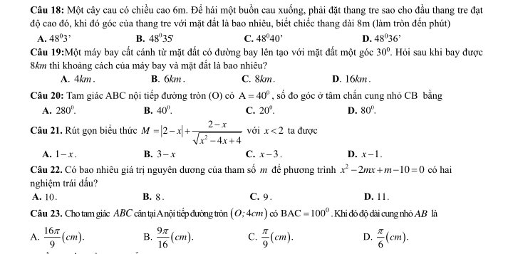 Một cây cau có chiều cao 6m. Để hái một buồn cau xuống, phải đặt thang tre sao cho đầu thang tre đạt
độ cao đó, khi đó góc của thang tre với mặt đất là bao nhiêu, biết chiếc thang dài 8m (làm tròn đến phút)
A. 48^03^, B. 48°35' C. 48°40' D. 48°36'
Câu 19:Mhat O t máy bay cất cánh từ mặt đất có đường bay lên tạo với mặt đất một góc 30°. Hỏi sau khi bay được
8km thì khoảng cách của máy bay và mặt đất là bao nhiêu?
A. 4km . B. 6km . C. 8km . D. 16km .
Câu 20: Tam giác ABC nội tiếp đường tròn (O) có A=40° , số đo góc ở tâm chắn cung nhỏ CB bằng
A. 280°. B. 40^0. C. 20°. D. 80°.
Câu 21. Rút gọn biểu thức M=|2-x|+ (2-x)/sqrt(x^2-4x+4)  với x<2</tex> ta được
A. 1-x. B. 3-x C. x-3. D. x-1.
Câu 22. Có bao nhiêu giá trị nguyên dương của tham số m để phương trình x^2-2mx+m-10=0 có hai
nghiệm trái dấu?
A. 10. B. 8 . C. 9 . D. 11.
Câu 23. Cho tam giác ABC cân tại A nội tiếp đường tròn (0;4cm) có BAC=100°.  Khi đó độ dài cung nhỏ AB là
A.  16π /9 (cm). B.  9π /16 (cm). C.  π /9 (cm). D.  π /6 (cm).