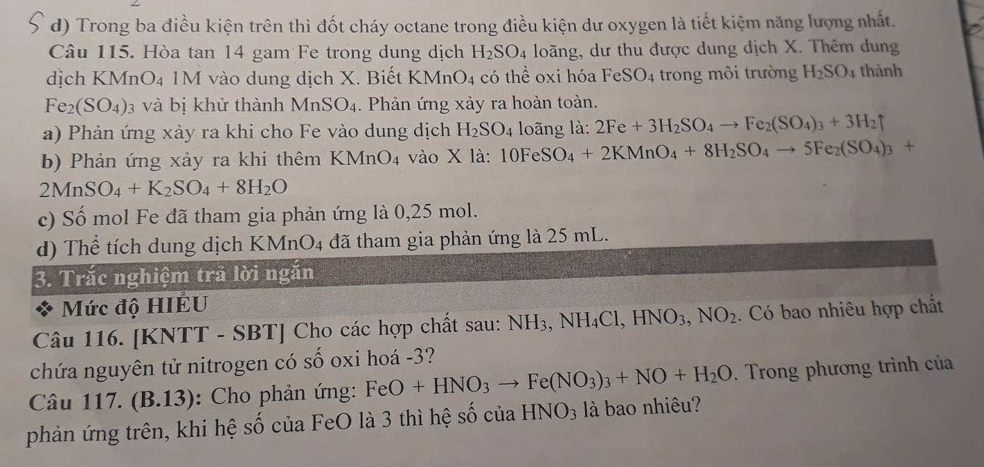 Trong ba điều kiện trên thì đốt cháy octane trong điều kiện dư oxygen là tiết kiệm năng lượng nhất.
Câu 115. Hòa tan 14 gam Fe trong dung dịch H_2SO_4 loãng, dư thu được dung dịch X. Thêm dung
dịch KMnO₄ 1M vào dung dịch X. Biết K MnO_4 có thhat e oxi hóa FeSO_4 trong môi trường H_2SO_4 thành
Fe_2(SO_4) 3 và bị khử thành MnSO_4 Phản ứng xảy ra hoàn toàn.
a) Phản ứng xảy ra khi cho Fe vào dung dịch H_2SO_4 long là: 2Fe+3H_2SO_4to Fe_2(SO_4)_3+3H_2uparrow
b) Phản ứng xảy ra khi thêm KMnO_4 vào X là: 10FeSO_4+2KMnO_4+8H_2SO_4to 5Fe_2(SO_4)_3+
2MnSO_4+K_2SO_4+8H_2O
c) Số mol Fe đã tham gia phản ứng là 0,25 mol.
d) Thể tích dung dịch KMnO4 đã tham gia phản ứng là 25 mL.
3. Trắc nghiệm trả lời ngăn
Mức độ HIÉU
Câu 116. [KNTT - SBT] Cho các hợp chất sau: NH_3,NH_4Cl,HNO_3,NO_2. Có bao nhiêu hợp chất
chứa nguyên tử nitrogen có số oxi hoá -3?
Câu 117. (B.13): Cho phản ứng: FeO+HNO_3to Fe(NO_3)_3+NO+H_2O. Trong phương trình của
phản ứng trên, khi hệ số của FeO là 3 thì hệ số của HNO_3 là bao nhiêu?