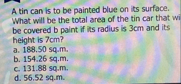 A tin can is to be painted blue on its surface.
What will be the total area of the tin car that wi
be covered b paint if its radius is 3cm and its
height is 7cm?
a. 188.50 sq.m.
b. 154.26 sq.m.
c. 131.88 sq.m.
d. 56.52 sq.m.