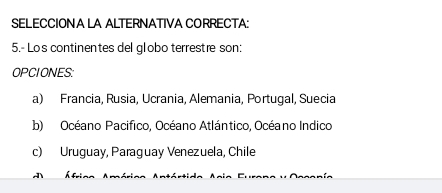 SELECCION A LA ALTERNATIVA CORRECTA:
5.- Los continentes del globo terrestre son:
OPCIONES:
a) Francia, Rusia, Ucrania, Alemania, Portugal, Suecia
b) Océano Pacifico, Océano Atlántico, Océano Indico
c) Uruguay, Paraguay Venezuela, Chile