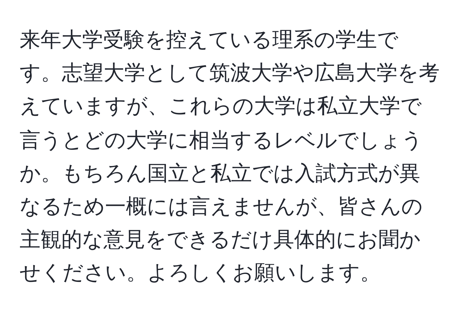 来年大学受験を控えている理系の学生です。志望大学として筑波大学や広島大学を考えていますが、これらの大学は私立大学で言うとどの大学に相当するレベルでしょうか。もちろん国立と私立では入試方式が異なるため一概には言えませんが、皆さんの主観的な意見をできるだけ具体的にお聞かせください。よろしくお願いします。