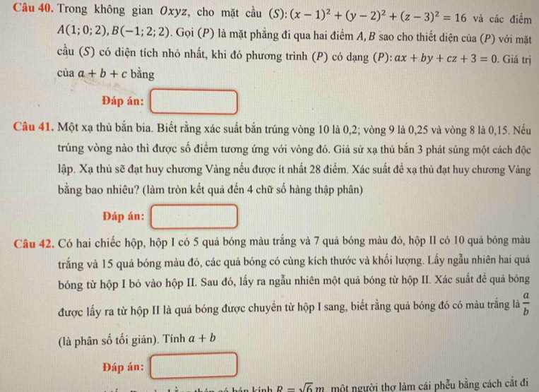 Trong không gian Oxyz, cho mặt cầu (S):(x-1)^2+(y-2)^2+(z-3)^2=16 và các điểm
A(1;0;2),B(-1;2;2). Gọi (P) là mặt phẳng đi qua hai điểm A, B sao cho thiết diện của (P) với mặt
cầu (S) có diện tích nhỏ nhất, khi đó phương trình (P) có dạng (P): ax+by+cz+3=0. Giá trị
ciaa+b+c bằng
Đáp án:
Câu 41. Một xạ thủ bắn bia. Biết rằng xác suất bắn trúng vòng 10 là 0,2; vòng 9 là 0,25 và vòng 8 là 0,15. Nếu
trúng vòng nào thì được số điểm tương ứng với vòng đó. Giả sử xạ thủ bắn 3 phát súng một cách độc
lập. Xạ thủ sẽ đạt huy chương Vàng nếu được ít nhất 28 điểm. Xác suất để xạ thủ đạt huy chương Vàng
bằng bao nhiêu? (làm tròn kết quả đến 4 chữ số hàng thập phân)
Đáp án:
Câu 42. Có hai chiếc hộp, hộp I có 5 quả bóng màu trắng và 7 quả bóng màu đó, hộp II có 10 quả bóng màu
trắng và 15 quả bóng màu đỏ, các quả bóng có cùng kích thước và khối lượng. Lấy ngẫu nhiên hai quả
bóng từ hộp I bỏ vào hộp II. Sau đó, lấy ra ngẫu nhiên một quả bóng từ hộp II. Xác suất để quả bóng
được lấy ra từ hộp II là quá bóng được chuyển từ hộp I sang, biết rằng quả bóng đó có màu trắng là  a/b 
(là phân số tối giản). Tính a+b
Đáp án:
n kính B=sqrt(6)m một người thợ làm cái phễu bằng cách cắt đi