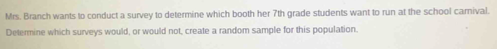 Mrs. Branch wants to conduct a survey to determine which booth her 7th grade students want to run at the school camival. 
Determine which surveys would, or would not, create a random sample for this population.