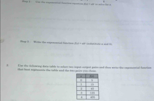 Use the exponential function equation f(x)=ab^x to solve for a.
Step 3 - Write the exponential function f(x)=ab^x (substitute α and b).
2. Use the following data table to select two input-output pairs and then write the exponential function
that best represents the table and the two pairs you chose.