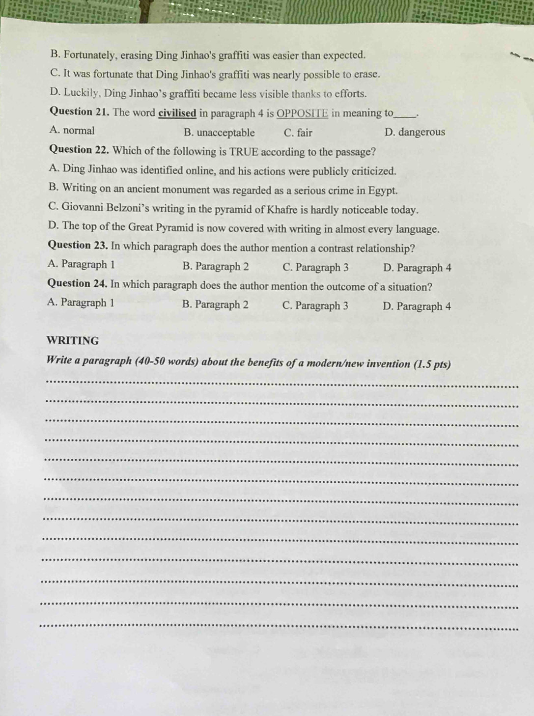 B. Fortunately, erasing Ding Jinhao's graffiti was easier than expected.
C. It was fortunate that Ding Jinhao's graffiti was nearly possible to erase.
D. Luckily, Ding Jinhao’s graffiti became less visible thanks to efforts.
Question 21. The word civilised in paragraph 4 is OPPOSITE in meaning to_ .
A. normal B. unacceptable C. fair D. dangerous
Question 22. Which of the following is TRUE according to the passage?
A. Ding Jinhao was identified online, and his actions were publicly criticized.
B. Writing on an ancient monument was regarded as a serious crime in Egypt.
C. Giovanni Belzoni’s writing in the pyramid of Khafre is hardly noticeable today.
D. The top of the Great Pyramid is now covered with writing in almost every language.
Question 23. In which paragraph does the author mention a contrast relationship?
A. Paragraph 1 B. Paragraph 2 C. Paragraph 3 D. Paragraph 4
Question 24. In which paragraph does the author mention the outcome of a situation?
A. Paragraph 1 B. Paragraph 2 C. Paragraph 3 D. Paragraph 4
WRITING
Write a paragraph (40-50 words) about the benefits of a modern/new invention (1.5 pts)
_
_
_
_
_
_
_
_
_
_
_
_
_