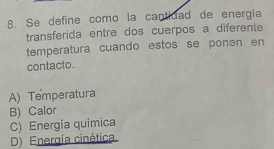 Se define como la cantidad de energía
transferida entre dos cuerpos a diferente
temperatura cuando estos se ponen en 
contacto.
A) Temperatura
B) Calor
C) Energía química
D) Energía cinética