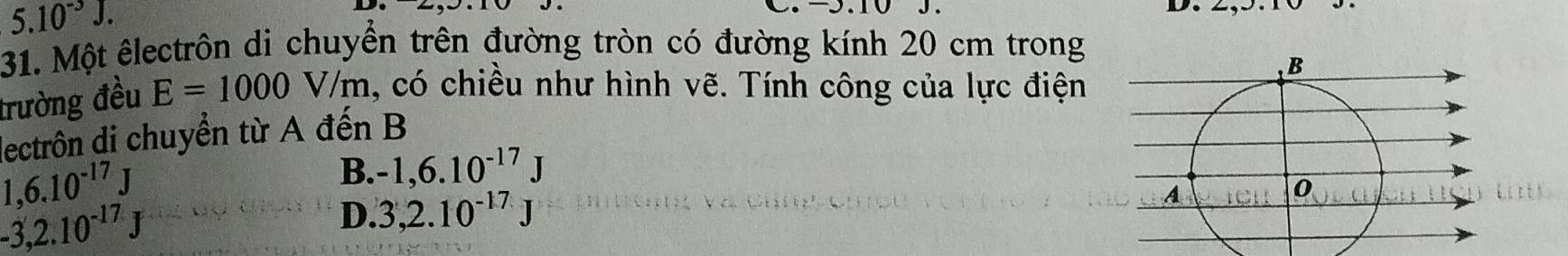 5.10^(-3)J. 
31. Một êlectrôn di chuyển trên đường tròn có đường kính 20 cm trong
trường đều E=1000V/m 1, có chiều như hình vẽ. Tính công của lực điện
dectrôn di chuyển từ A đến B
1,6.10^(-17)J
B. -1,6.10^(-17)J
-3,2.10^(-17)J
D. 3,2.10^(-17)J