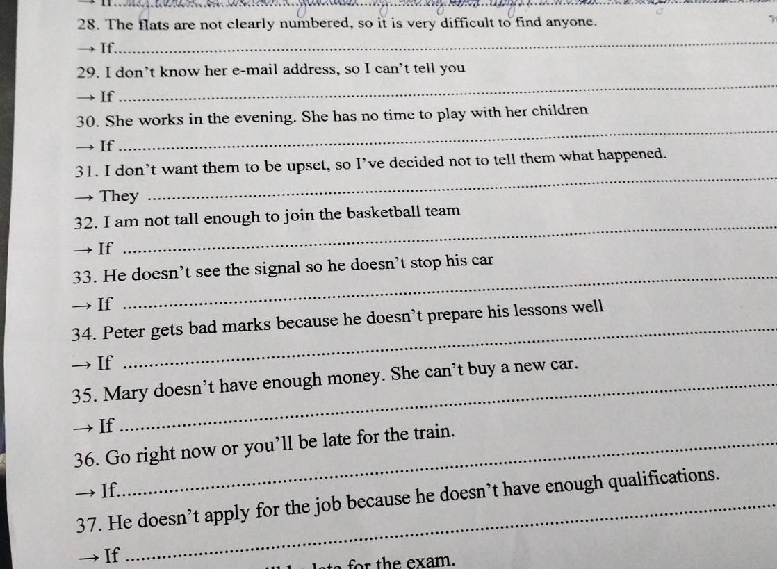 The flats are not clearly numbered, so it is very difficult to find anyone. 
γ 
If. 
_ 
_ 
29. I don’t know her e-mail address, so I can’t tell you 
→ If 
30. She works in the evening. She has no time to play with her children 
→ If 
_ 
31. I don’t want them to be upset, so I’ve decided not to tell them what happened. 
→ They 
_ 
32. I am not tall enough to join the basketball team 
→ If 
_ 
33. He doesn’t see the signal so he doesn’t stop his car 
→If 
34. Peter gets bad marks because he doesn’t prepare his lessons well 
→ If 
_ 
35. Mary doesn’t have enough money. She can’t buy a new car. 
→If 
36. Go right now or you’ll be late for the train. 
→ If. 
37. He doesn’t apply for the job because he doesn’t have enough qualifications. 
→ If 
for the exam.