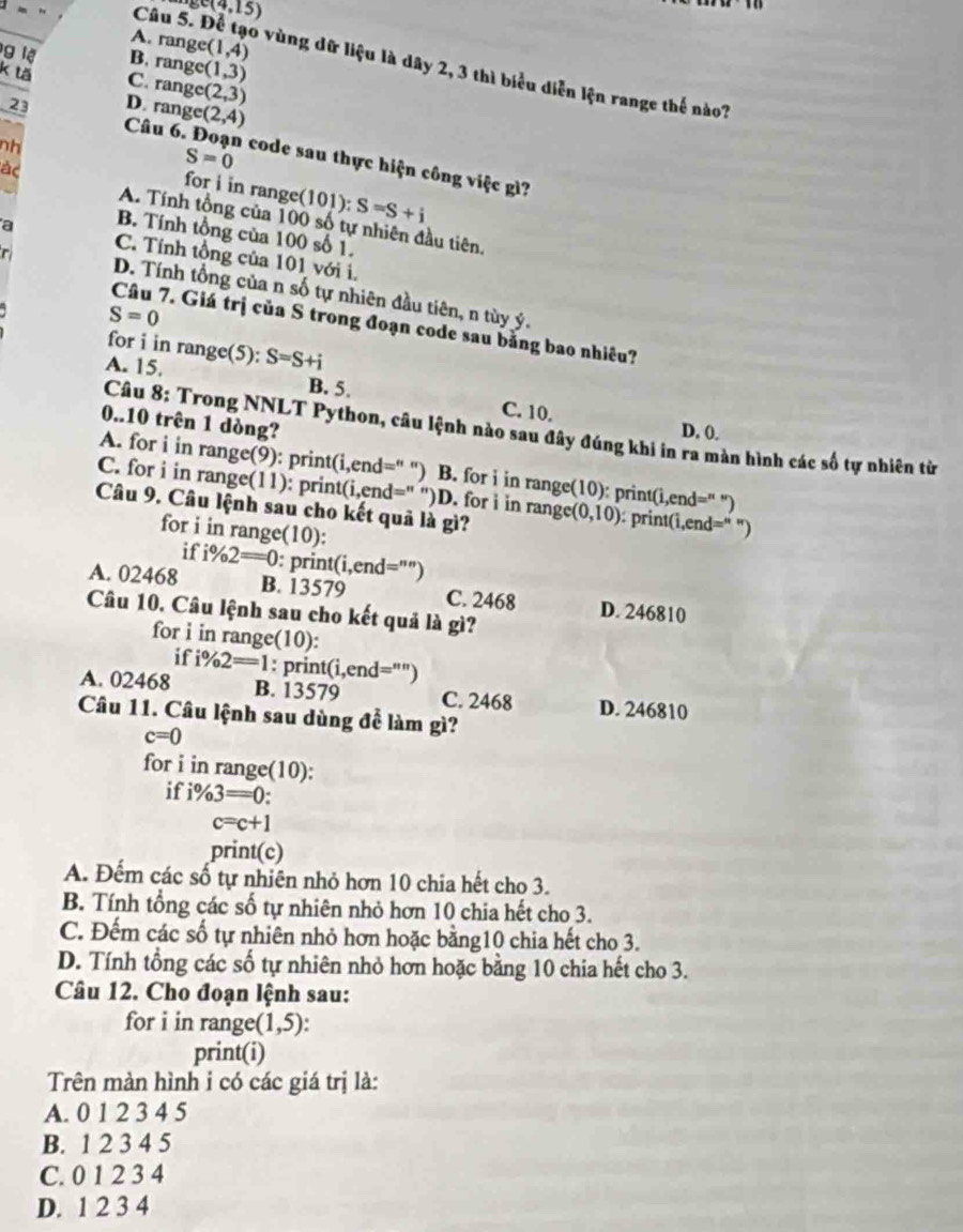 c(4,15)
A. range (1,4)
g lệ B. range (1,3)
Câu 5. Để tạo vùng dữ liệu là dây 2, 3 thì biểu diễn lện range thế nào?
k tă C. rang (2,3)
D. range (2,4)
23  Câu 6. Đoạn code sau thực hiện công việc gì?
ác
S=0
nh for i in range (101):S=S+i
A. Tính tổng của 100 số tự nhiên đầu tiên,
B. Tính tổng của 100 số 1.
a C. Tính tổng của 101 với i,
r
D. Tính tổng của n số tự nhiên đầu tiên, n tùy ý.
S=0
Câu 7. Giá trị của S trong đoạn code sau bằng bao nhiêu?
for i in range(5):
A. 15. S=S+i
B. 5. C. 10.
0..10 trên 1 dòng?
D. 0.
Câu 8: Trong NNLT Python, câu lệnh nào sau đây đúng khi in ra màn hình các số tự nhiên từ
A. for i in range(9): print(i,end=' '') B. for i in range(10): print(i,end =^n
C. for i in range(11): print(i, end='' '')D. for i in range (0,10) : prin t(i,end=''
Câu 9. Câu lệnh sau cho kết quả là gì?
for i in range(10):
if i% 2=0 : priı t(i,end='''
A. 02468 B. 13579 C. 2468 D. 246810
Câu 10. Câu lệnh sau cho kết quả là gì?
for i in range(10):
if i% 2=1 : prin t(i,end='' ")
A. 02468 B. 13579 C. 2468 D. 246810
Câu 11. Câu lệnh sau dùng để làm gì?
c=0
for i in range(10):
if i% 3=0
c=c+1
print(c)
A. Đếm các số tự nhiên nhỏ hơn 10 chia hết cho 3.
B. Tính tổng các số tự nhiên nhỏ hơn 10 chia hết cho 3.
C. Đếm các số tự nhiên nhỏ hơn hoặc bằng10 chia hết cho 3.
D. Tính tổng các số tự nhiên nhỏ hơn hoặc bằng 10 chia hết cho 3.
Câu 12. Cho đoạn lệnh sau:
for i in range (1,5).
print(i)
Trên màn hình i có các giá trị là:
A. 0 1 2 3 4 5
B. 1 2 3 4 5
C. 0 1 2 3 4
D. 1 2 3 4