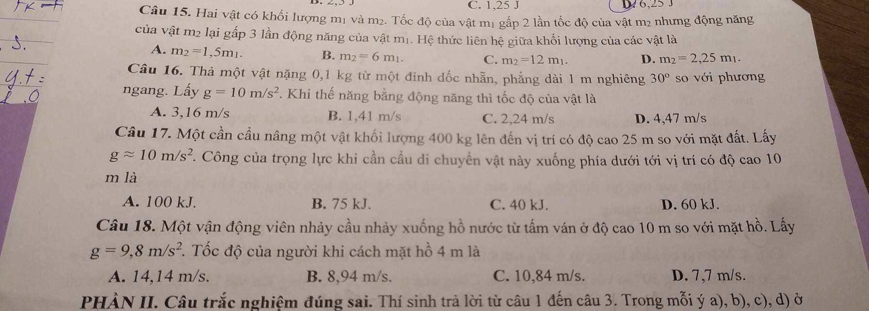 C. 1,25 J 6,25 J
Câu 15. Hai vật có khối lượng mị và m2. Tốc độ của vật mị gấp 2 lần tốc độ của vật m2 nhưng động năng
của vật m2 lại gấp 3 lần động năng của vật mị. Hệ thức liên hệ giữa khối lượng của các vật là
A. m_2=1,5m_1.
B. m_2=6m_1. D. m_2=2,25m_1.
C. m_2=12m_1.
Câu 16. Thả một vật nặng 0,1 kg từ một đỉnh dốc nhẫn, phẳng dài 1 m nghiêng 30° so với phương
ngang. Lấy g=10m/s^2. Khi thế năng bằng động năng thì tốc độ của vật là
A. 3,16 m/s B. 1,41 m/s C. 2,24 m/s D. 4,47 m/s
Câu 17. Một cần cầu nâng một vật khối lượng 400 kg lên đến vị trí có độ cao 25 m so với mặt đất. Lấy
gapprox 10m/s^2 T. Công của trọng lực khi cần cầu di chuyển vật này xuống phía dưới tới vị trí có độ cao 10
m là
A. 100 kJ. B. 75 kJ. C. 40 kJ. D. 60 kJ.
Câu 18. Một vận động viên nhảy cầu nhảy xuống hồ nước từ tấm ván ở độ cao 10 m so với mặt hồ. Lấy
g=9,8m/s^2 T. Tốc độ của người khi cách mặt hồ 4 m là
A. 14,14 m/s. B. 8,94 m/s. C. 10,84 m/s. D. 7,7 m/s.
PHÀN II. Câu trắc nghiệm đúng sai. Thí sinh trả lời từ câu 1 đến câu 3. Trong mỗi ý a), b), c), d) ở